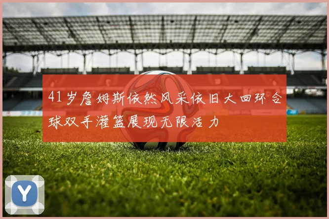 41岁詹姆斯依然风采依旧大回环合球双手灌篮展现无限活力