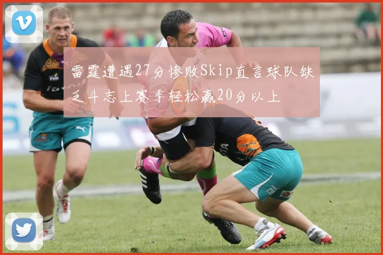 雷霆遭遇27分惨败Skip直言球队缺乏斗志上赛季轻松赢20分以上