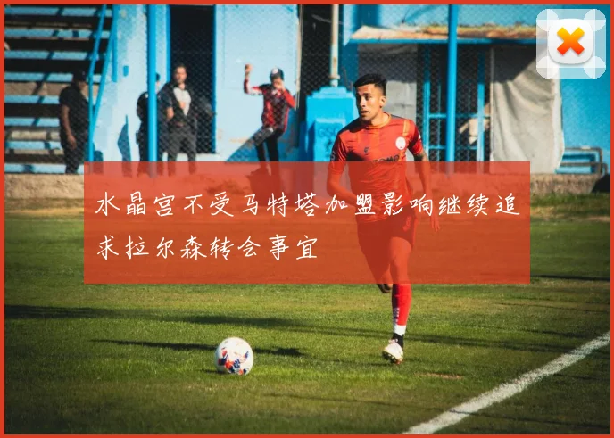 水晶宫不受马特塔加盟影响继续追求拉尔森转会事宜