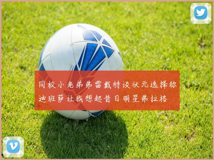 同校小老弟弗雷戴特谈状元选择称迪班萨让我想起昔日明星弗拉格