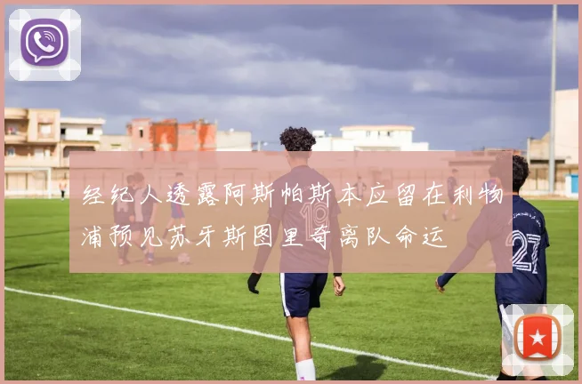 经纪人透露阿斯帕斯本应留在利物浦预见苏牙斯图里奇离队命运