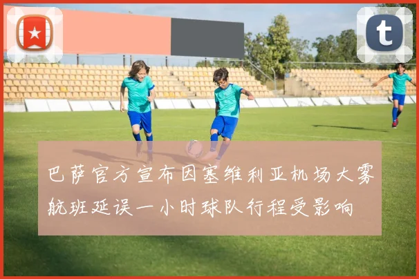 巴萨官方宣布因塞维利亚机场大雾航班延误一小时球队行程受影响