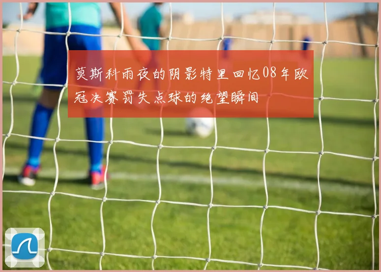 莫斯科雨夜的阴影特里回忆08年欧冠决赛罚失点球的绝望瞬间
