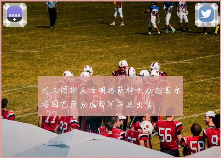 尤文图斯关注明格萨转会动态塞尔塔因巴萨分成暂不考虑出售