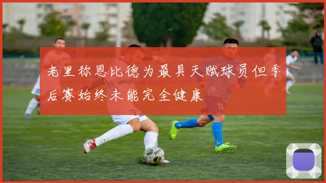老里称恩比德为最具天赋球员但季后赛始终未能完全健康