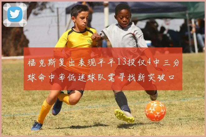 福克斯复出表现平平13投仅4中三分球命中率低迷球队需寻找新突破口