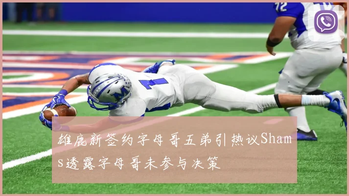雄鹿新签约字母哥五弟引热议Shams透露字母哥未参与决策