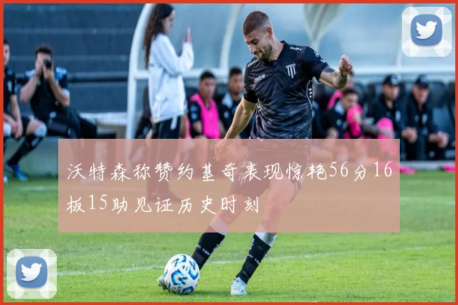 沃特森称赞约基奇表现惊艳56分16板15助见证历史时刻