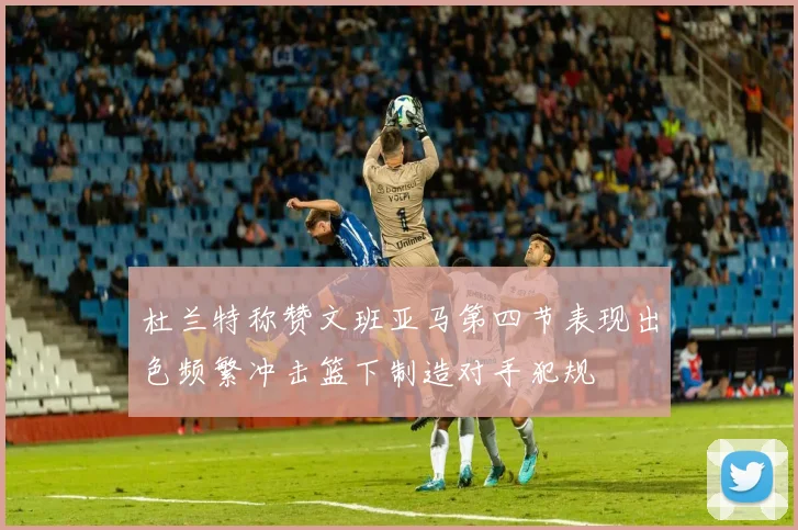 杜兰特称赞文班亚马第四节表现出色频繁冲击篮下制造对手犯规