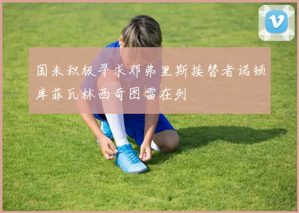 国米积极寻求邓弗里斯接替者诺顿库菲瓦林西奇图雷在列