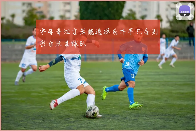 字母哥坦言若能选择或许早已告别密尔沃基球队