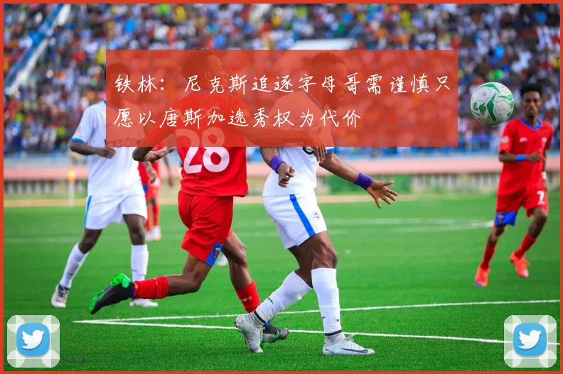 铁林：尼克斯追逐字母哥需谨慎只愿以唐斯加选秀权为代价