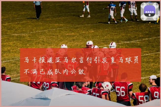 马卡报道亚马尔言行引发皇马球员不满已成队内公敌