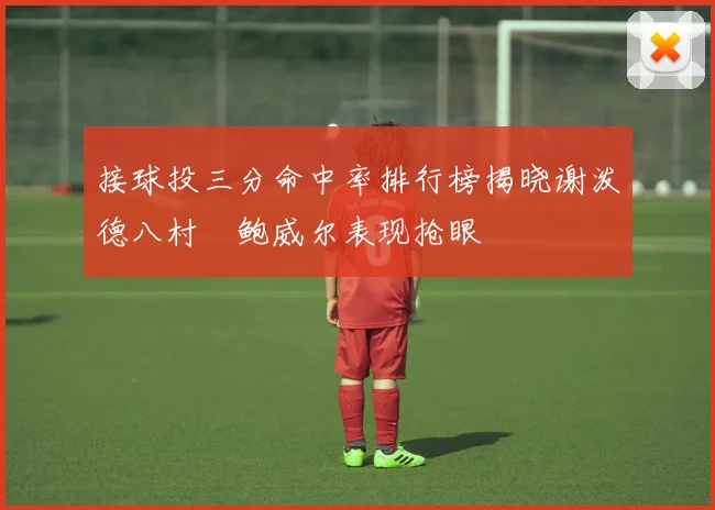 接球投三分命中率排行榜揭晓谢泼德八村塁鲍威尔表现抢眼