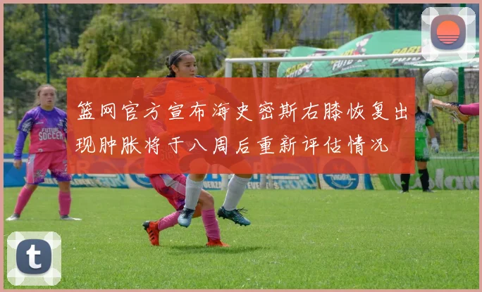 篮网官方宣布海史密斯右膝恢复出现肿胀将于八周后重新评估情况