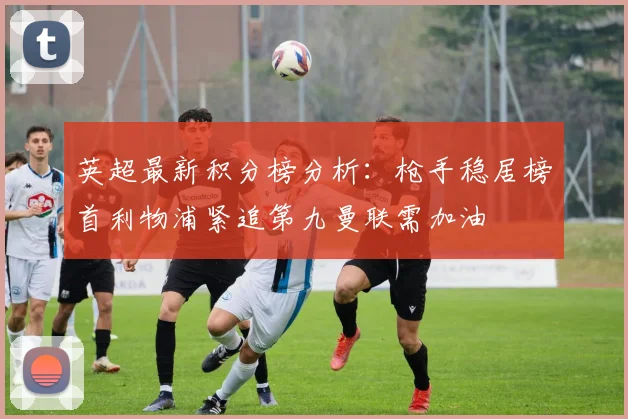 英超最新积分榜分析：枪手稳居榜首利物浦紧追第九曼联需加油