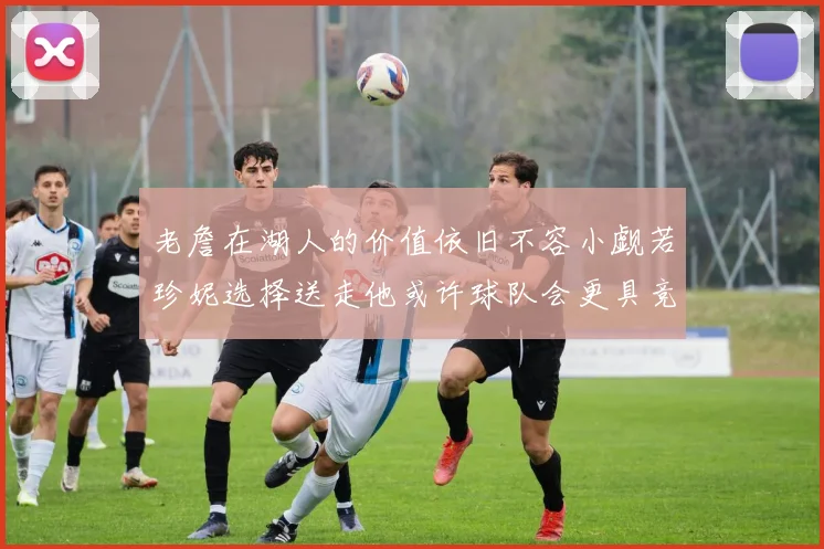 老詹在湖人的价值依旧不容小觑若珍妮选择送走他或许球队会更具竞争力