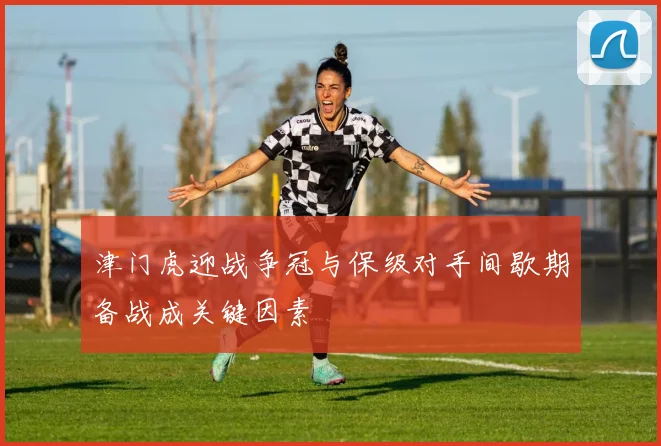 津门虎迎战争冠与保级对手间歇期备战成关键因素