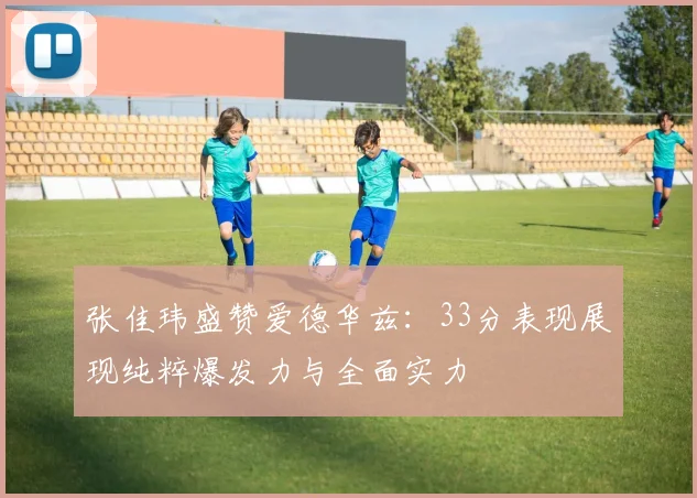 张佳玮盛赞爱德华兹：33分表现展现纯粹爆发力与全面实力