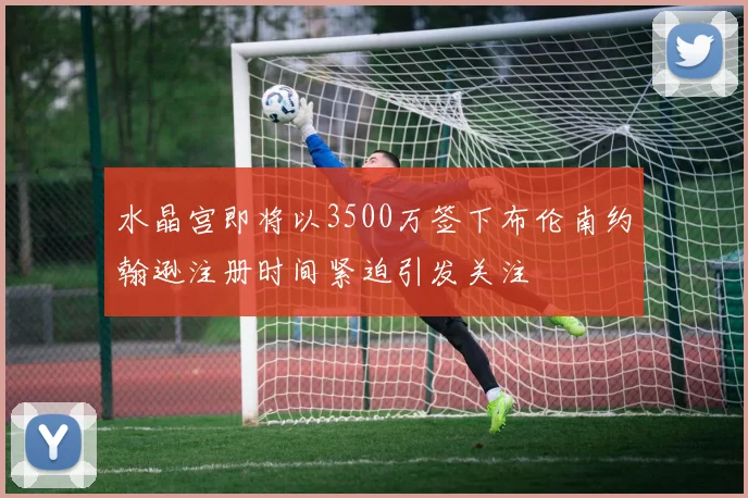 水晶宫即将以3500万签下布伦南约翰逊注册时间紧迫引发关注