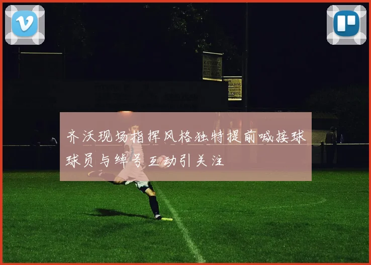 齐沃现场指挥风格独特提前喊接球球员与绰号互动引关注