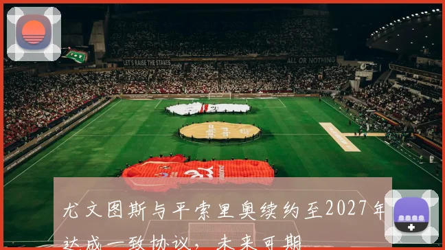尤文图斯与平索里奥续约至2027年达成一致协议，未来可期