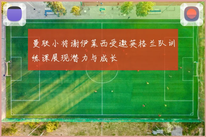 曼联小将谢伊莱西受邀英格兰队训练课展现潜力与成长