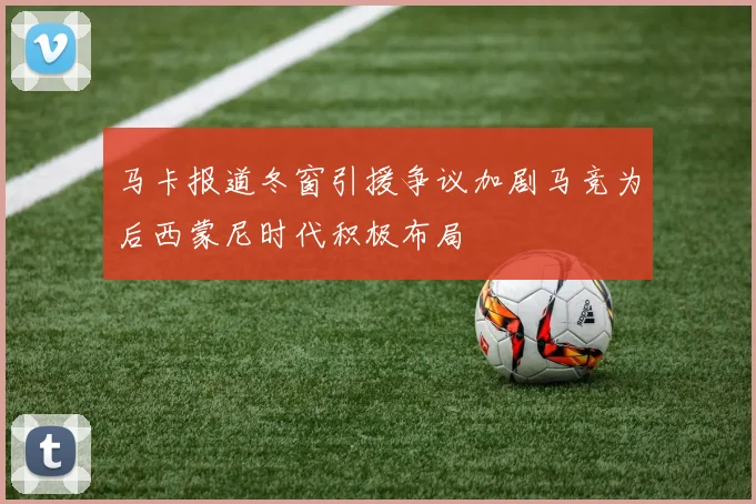 马卡报道冬窗引援争议加剧马竞为后西蒙尼时代积极布局