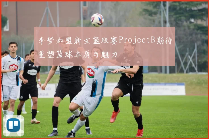 李梦加盟新女篮联赛ProjectB期待重塑篮球本质与魅力