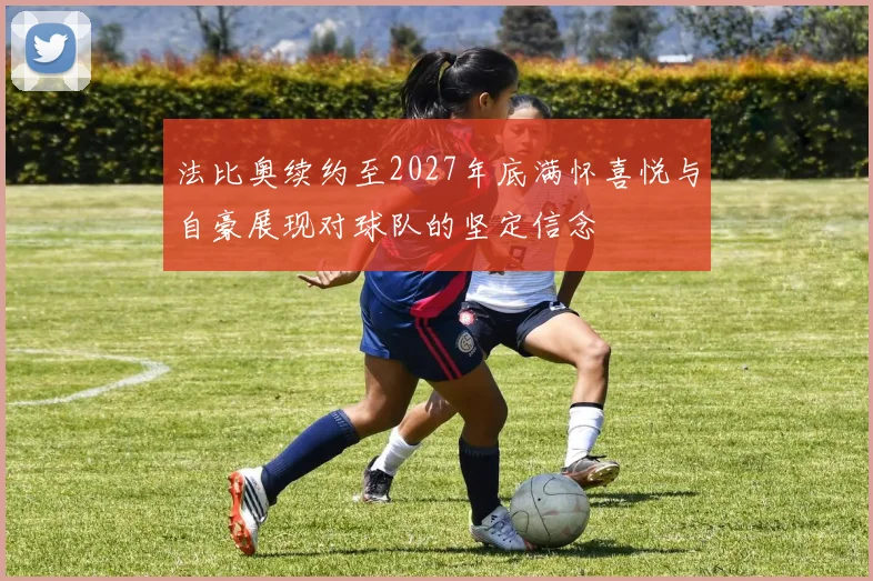 法比奥续约至2027年底满怀喜悦与自豪展现对球队的坚定信念