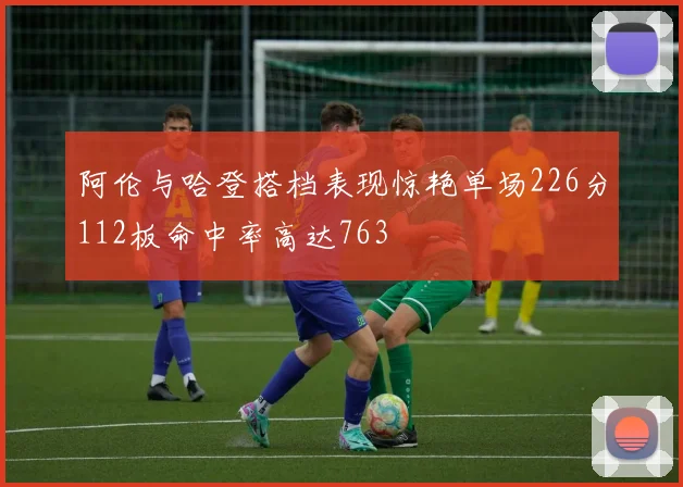 阿伦与哈登搭档表现惊艳单场226分112板命中率高达763