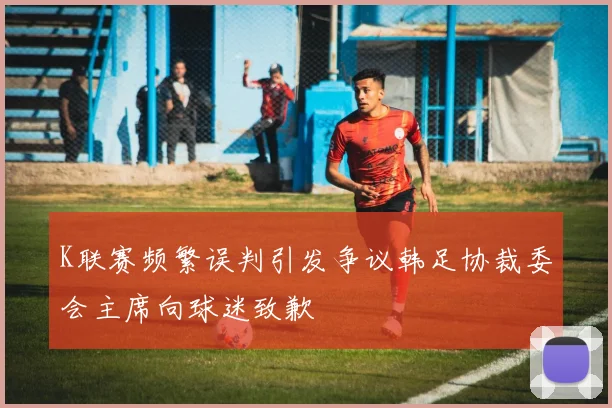 K联赛频繁误判引发争议韩足协裁委会主席向球迷致歉